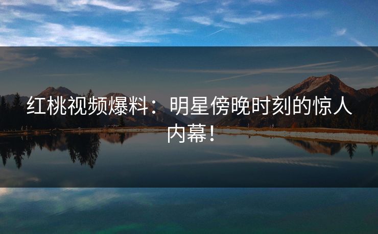 红桃视频爆料：明星傍晚时刻的惊人内幕！