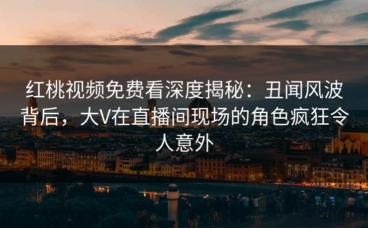 红桃视频免费看深度揭秘：丑闻风波背后，大V在直播间现场的角色疯狂令人意外