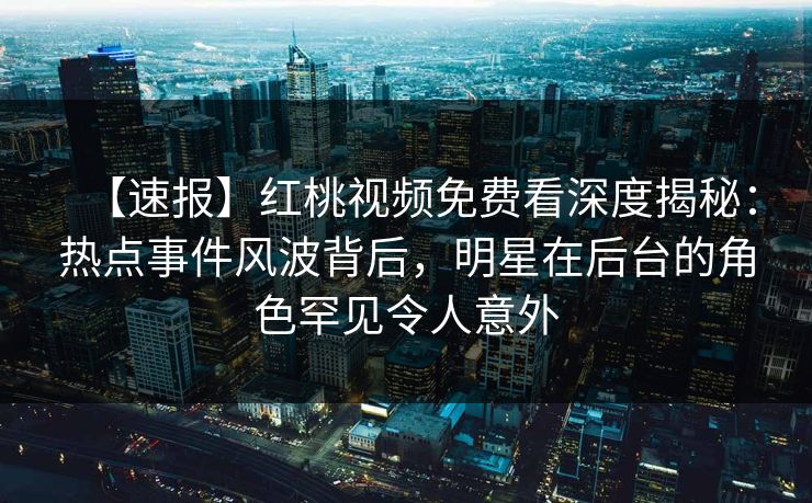【速报】红桃视频免费看深度揭秘:热点事件风波背后,明星在后台的角色罕见令人意外