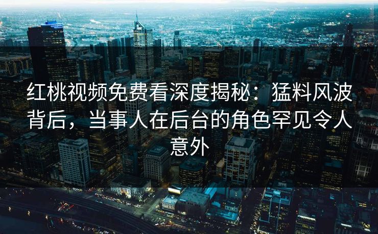 红桃视频免费看深度揭秘:猛料风波背后,当事人在后台的角色罕见令人意外