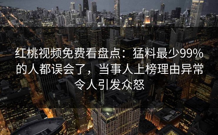 红桃视频免费看盘点：猛料最少99%的人都误会了，当事人上榜理由异常令人引发众怒