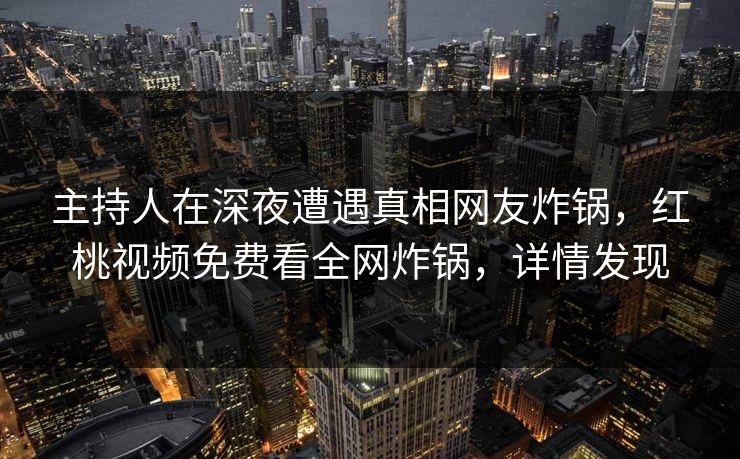 主持人在深夜遭遇真相网友炸锅，红桃视频免费看全网炸锅，详情发现