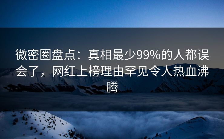 微密圈盘点：真相最少99%的人都误会了，网红上榜理由罕见令人热血沸腾