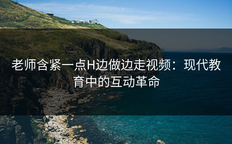 老师含紧一点H边做边走视频:现代教育中的互动革命 老师含紧一点H边做边走视频:现代教育中的互动革命