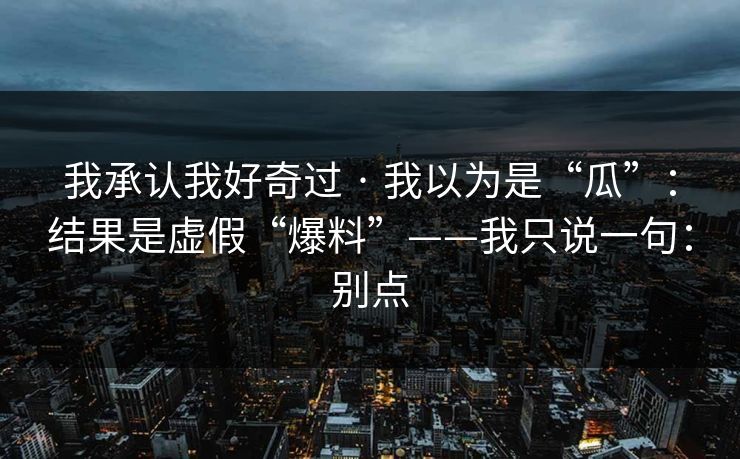 我承认我好奇过 · 我以为是“瓜”：结果是虚假“爆料”——我只说一句：别点