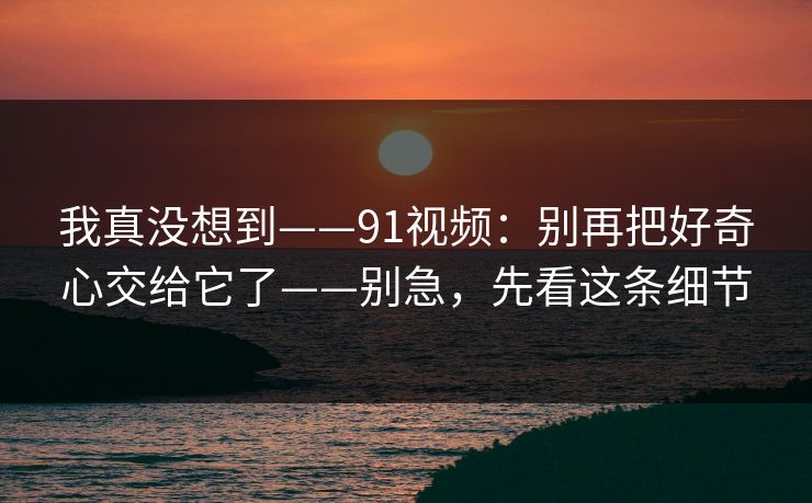 我真没想到——91视频：别再把好奇心交给它了——别急，先看这条细节
