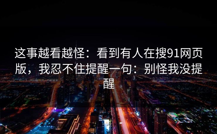 这事越看越怪：看到有人在搜91网页版，我忍不住提醒一句：别怪我没提醒