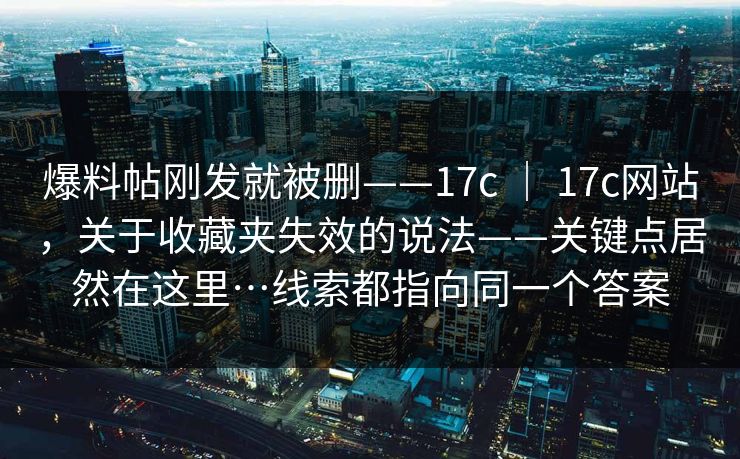 爆料帖刚发就被删——17c ｜ 17c网站，关于收藏夹失效的说法——关键点居然在这里…线索都指向同一个答案
