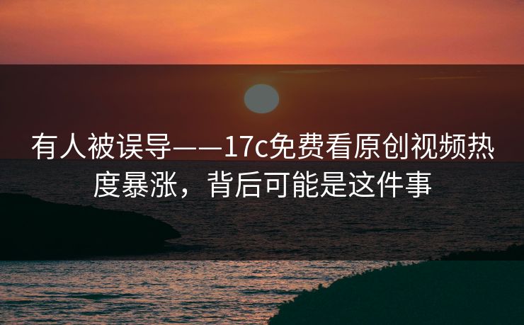 有人被误导——17c免费看原创视频热度暴涨,背后可能是这件事