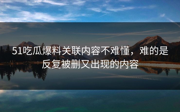 51吃瓜爆料关联内容不难懂，难的是反复被删又出现的内容