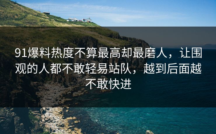 91爆料热度不算最高却最磨人，让围观的人都不敢轻易站队，越到后面越不敢快进
