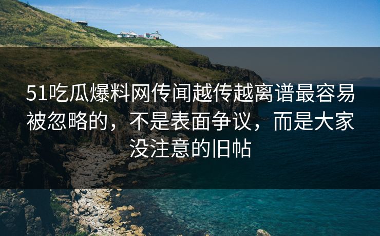 51吃瓜爆料网传闻越传越离谱最容易被忽略的，不是表面争议，而是大家没注意的旧帖