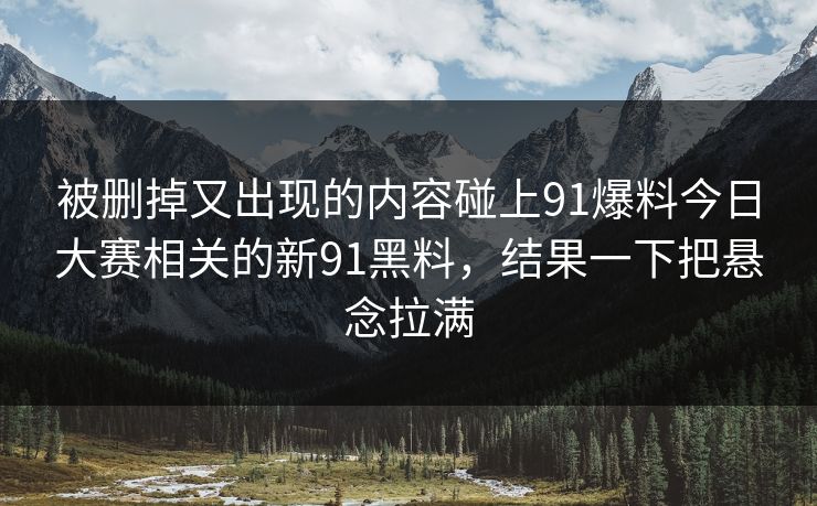 被删掉又出现的内容碰上91爆料今日大赛相关的新91黑料，结果一下把悬念拉满