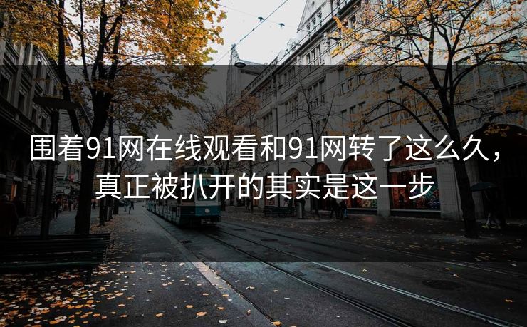 围着91网在线观看和91网转了这么久，真正被扒开的其实是这一步