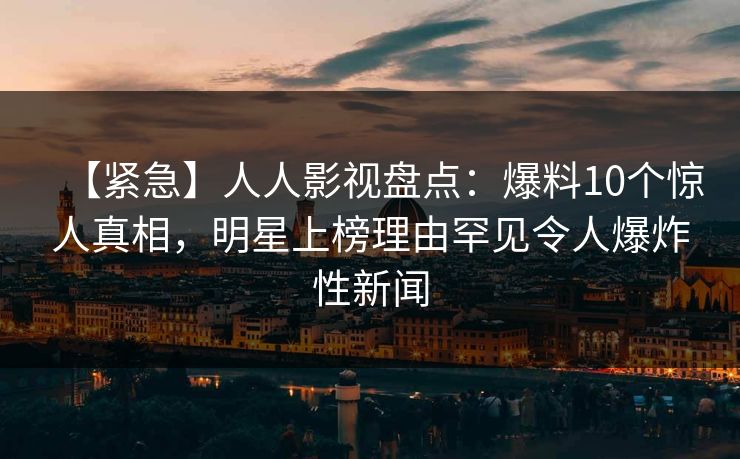 【紧急】人人影视盘点：爆料10个惊人真相，明星上榜理由罕见令人爆炸性新闻