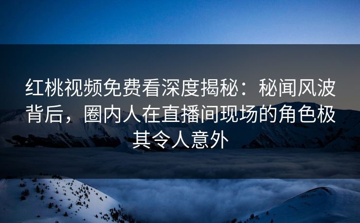 红桃视频免费看深度揭秘：秘闻风波背后，圈内人在直播间现场的角色极其令人意外