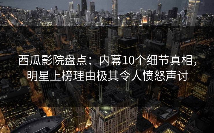 西瓜影院盘点:内幕10个细节真相,明星上榜理由极其令人愤怒声讨