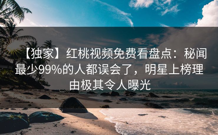 【独家】红桃视频免费看盘点：秘闻最少99%的人都误会了，明星上榜理由极其令人曝光
