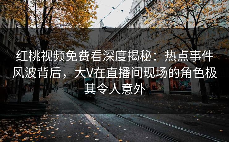 红桃视频免费看深度揭秘：热点事件风波背后，大V在直播间现场的角色极其令人意外