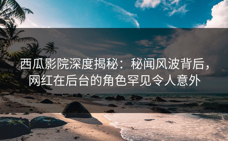 西瓜影院深度揭秘:秘闻风波背后,网红在后台的角色罕见令人意外