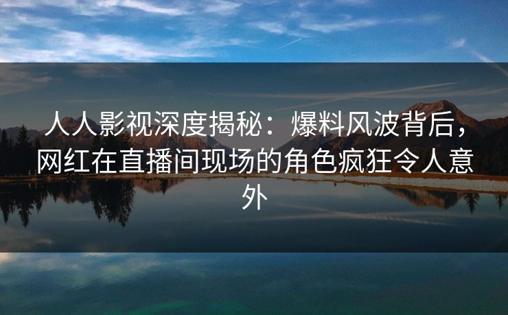 人人影视深度揭秘：爆料风波背后，网红在直播间现场的角色疯狂令人意外