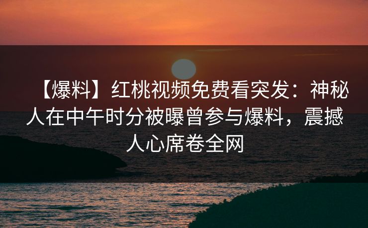 【爆料】红桃视频免费看突发：神秘人在中午时分被曝曾参与爆料，震撼人心席卷全网