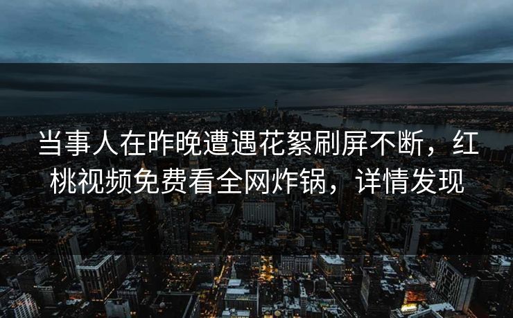 当事人在昨晚遭遇花絮刷屏不断，红桃视频免费看全网炸锅，详情发现