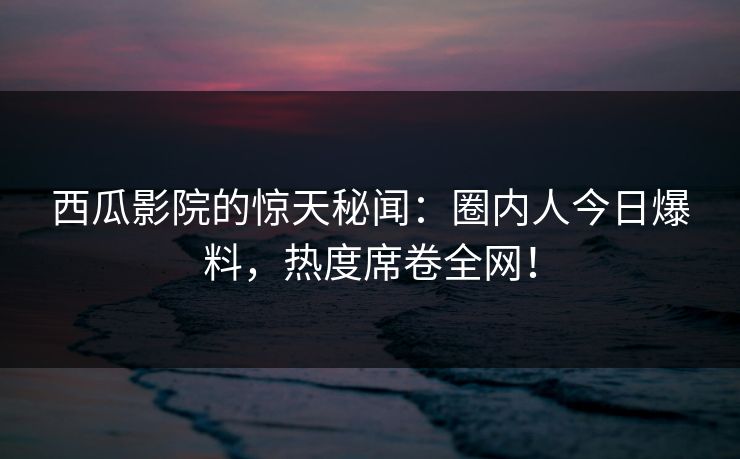 西瓜影院的惊天秘闻：圈内人今日爆料，热度席卷全网！