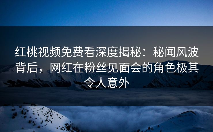 红桃视频免费看深度揭秘:秘闻风波背后,网红在粉丝见面会的角色极其令人意外