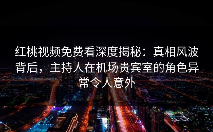 红桃视频免费看深度揭秘：真相风波背后，主持人在机场贵宾室的角色异常令人意外