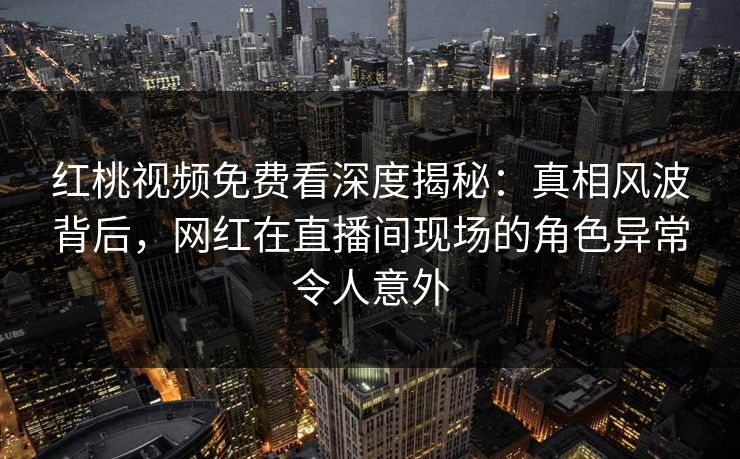 红桃视频免费看深度揭秘：真相风波背后，网红在直播间现场的角色异常令人意外