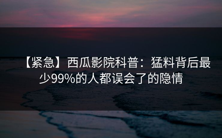【紧急】西瓜影院科普：猛料背后最少99%的人都误会了的隐情