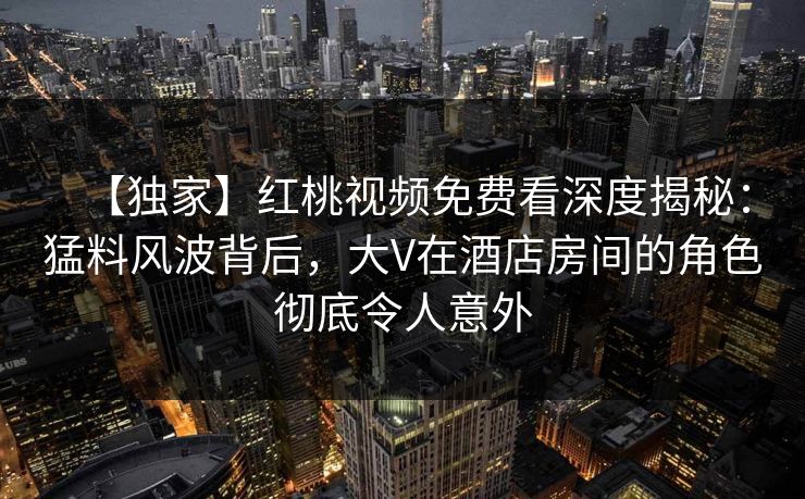 【独家】红桃视频免费看深度揭秘:猛料风波背后,大V在酒店房间的角色彻底令人意外