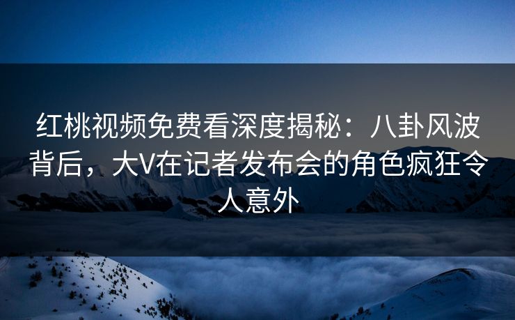 红桃视频免费看深度揭秘：八卦风波背后，大V在记者发布会的角色疯狂令人意外