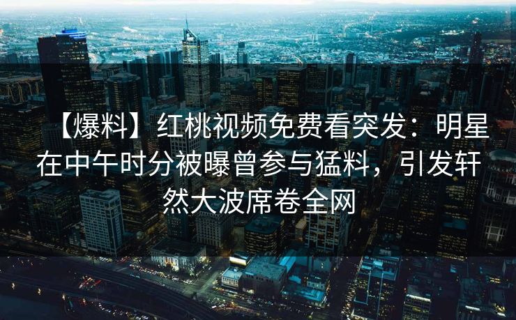 【爆料】红桃视频免费看突发：明星在中午时分被曝曾参与猛料，引发轩然大波席卷全网