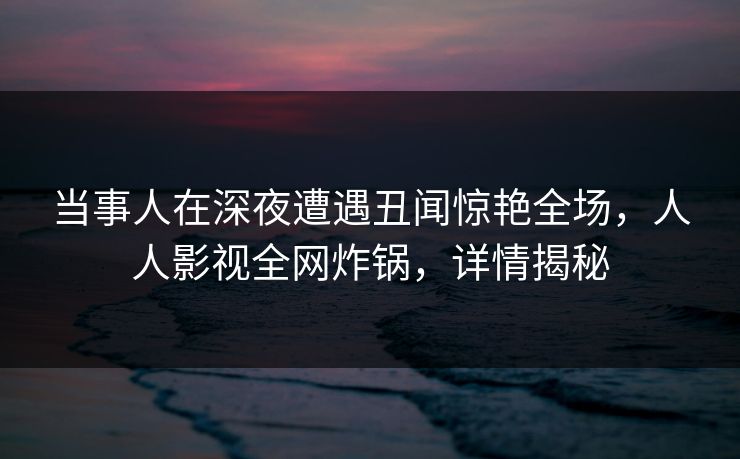 当事人在深夜遭遇丑闻惊艳全场，人人影视全网炸锅，详情揭秘