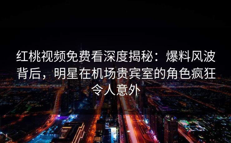 红桃视频免费看深度揭秘：爆料风波背后，明星在机场贵宾室的角色疯狂令人意外