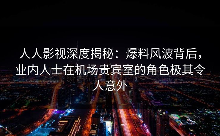 人人影视深度揭秘：爆料风波背后，业内人士在机场贵宾室的角色极其令人意外