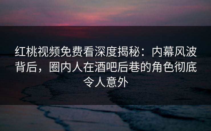 红桃视频免费看深度揭秘:内幕风波背后,圈内人在酒吧后巷的角色彻底令人意外 红桃视频免费看深度揭秘:内幕风波背后,圈内人在酒吧后巷的角色彻底令人意外