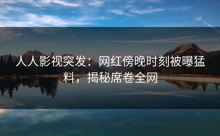 人人影视突发：网红傍晚时刻被曝猛料，揭秘席卷全网
