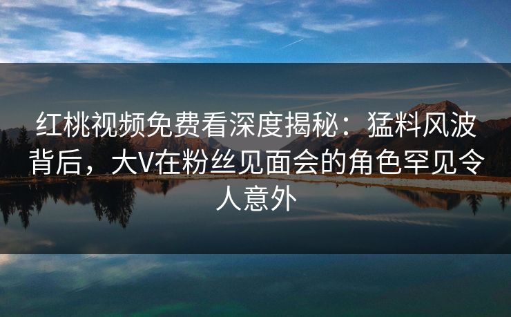 红桃视频免费看深度揭秘：猛料风波背后，大V在粉丝见面会的角色罕见令人意外