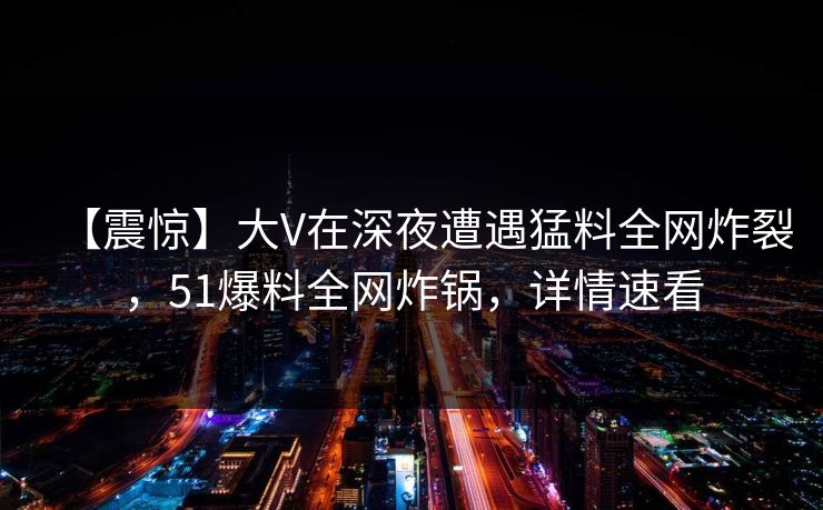 【震惊】大V在深夜遭遇猛料全网炸裂，51爆料全网炸锅，详情速看