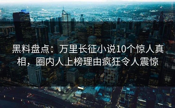 黑料盘点：万里长征小说10个惊人真相，圈内人上榜理由疯狂令人震惊