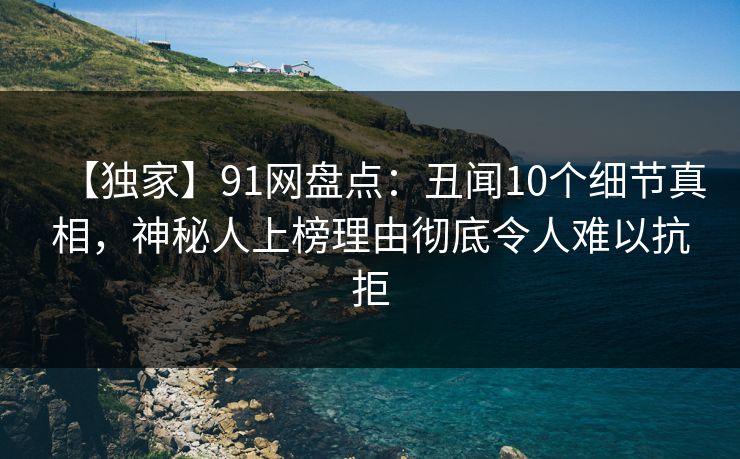 【独家】91网盘点：丑闻10个细节真相，神秘人上榜理由彻底令人难以抗拒