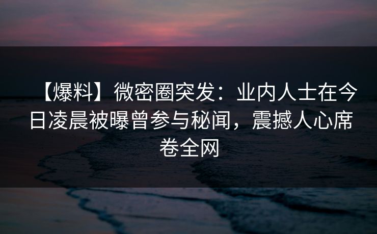 【爆料】微密圈突发：业内人士在今日凌晨被曝曾参与秘闻，震撼人心席卷全网
