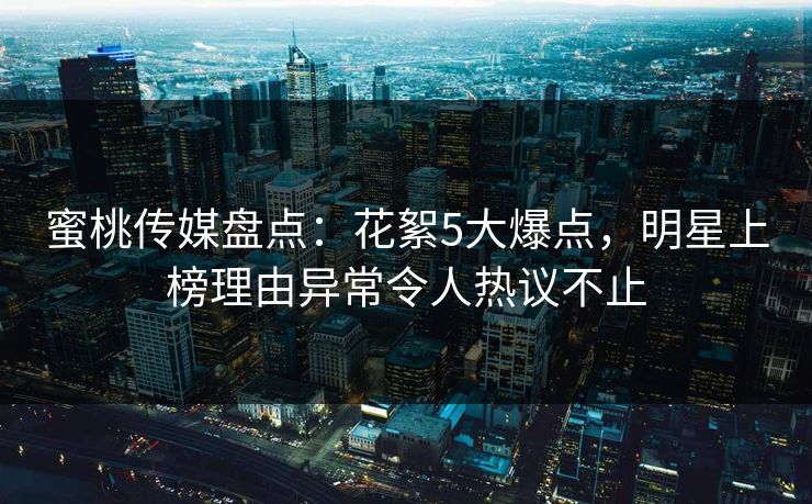 蜜桃传媒盘点：花絮5大爆点，明星上榜理由异常令人热议不止